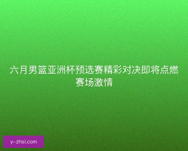 六月男篮亚洲杯预选赛精彩对决即将点燃赛场激情