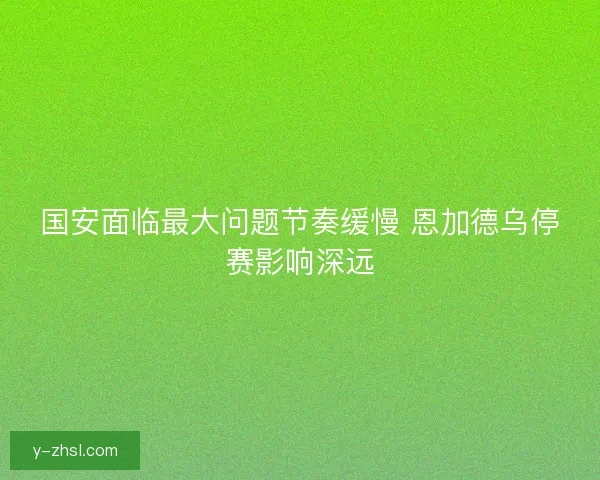 国安面临最大问题节奏缓慢 恩加德乌停赛影响深远 国安面临最大问题节奏缓慢 恩加德乌停赛影响深远
