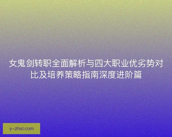 女鬼剑转职全面解析与四大职业优劣势对比及培养策略指南深度进阶篇 女鬼剑转职全面解析与四大职业优劣势对比及培养策略指南深度进阶篇