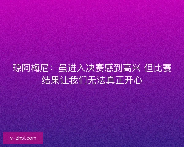 琼阿梅尼:虽进入决赛感到高兴 但比赛结果让我们无法真正开心 琼阿梅尼:虽进入决赛感到高兴 但比赛结果让我们无法真正开心