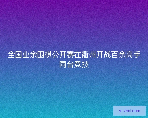 全国业余围棋公开赛在衢州开战百余高手同台竞技