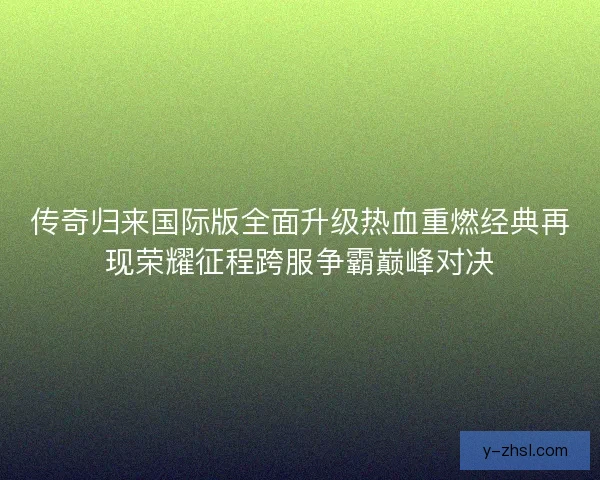 传奇归来国际版全面升级热血重燃经典再现荣耀征程跨服争霸巅峰对决