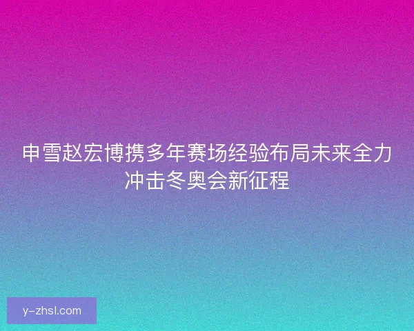 申雪赵宏博携多年赛场经验布局未来全力冲击冬奥会新征程 申雪赵宏博携多年赛场经验布局未来全力冲击冬奥会新征程