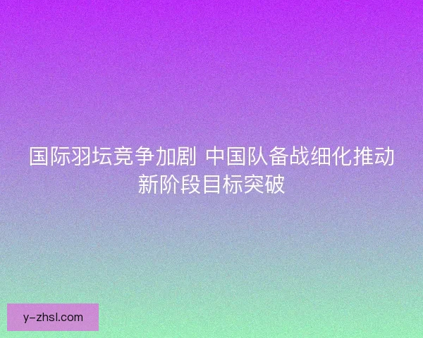 国际羽坛竞争加剧 中国队备战细化推动新阶段目标突破