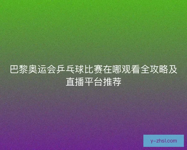 巴黎奥运会乒乓球比赛在哪观看全攻略及直播平台推荐
