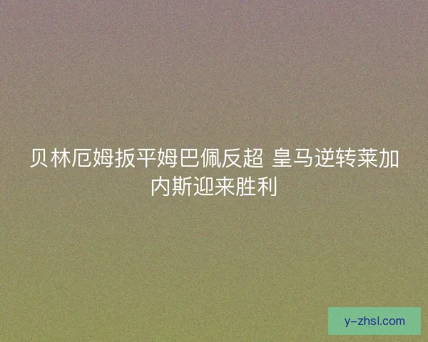贝林厄姆扳平姆巴佩反超 皇马逆转莱加内斯迎来胜利