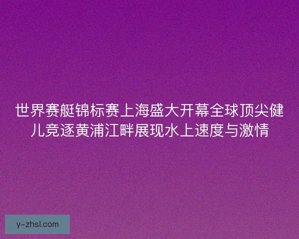 世界赛艇锦标赛上海盛大开幕全球顶尖健儿竞逐黄浦江畔展现水上速度与激情 世界赛艇锦标赛上海盛大开幕全球顶尖健儿竞逐黄浦江畔展现水上速度与激情