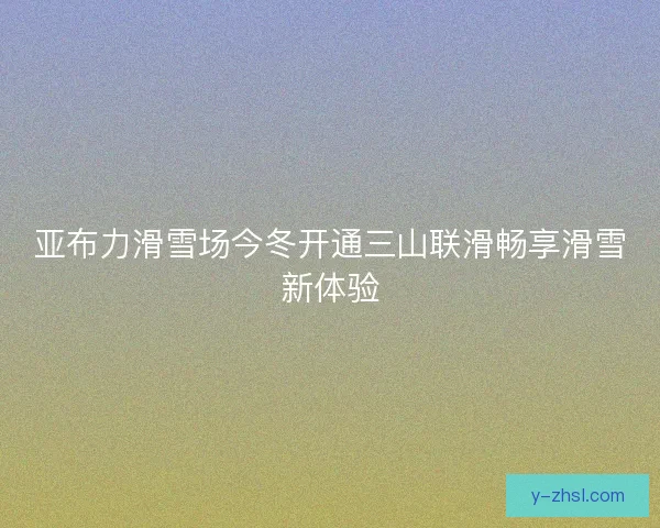 亚布力滑雪场今冬开通三山联滑畅享滑雪新体验