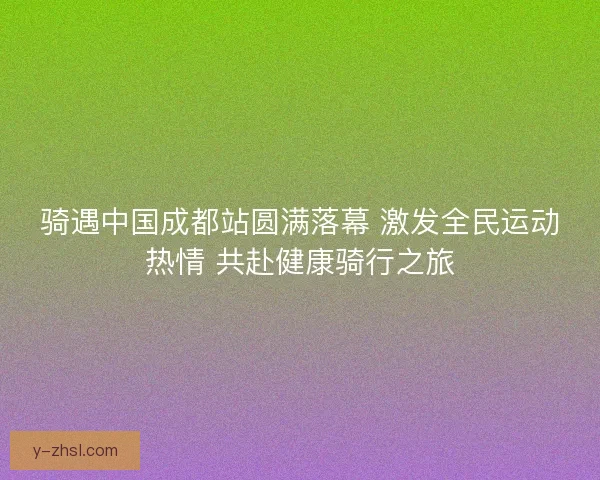 骑遇中国成都站圆满落幕 激发全民运动热情 共赴健康骑行之旅