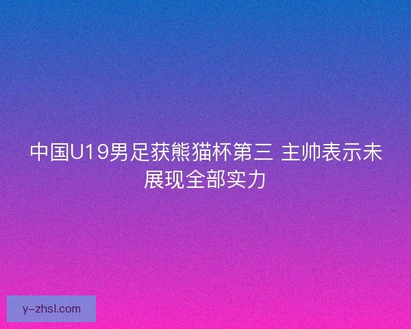 中国U19男足获熊猫杯第三 主帅表示未展现全部实力 中国U19男足获熊猫杯第三 主帅表示未展现全部实力