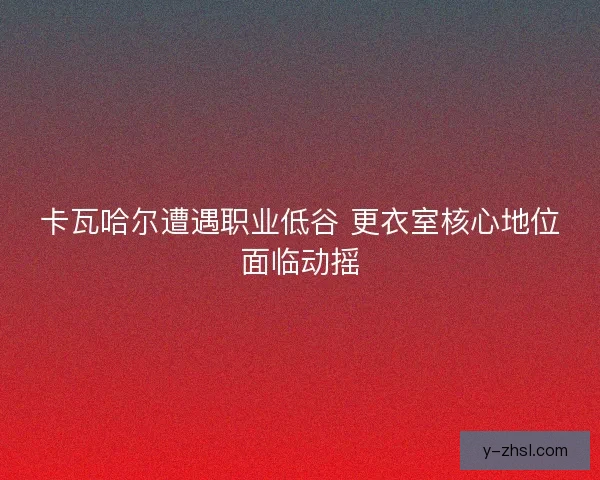 卡瓦哈尔遭遇职业低谷 更衣室核心地位面临动摇 卡瓦哈尔遭遇职业低谷 更衣室核心地位面临动摇