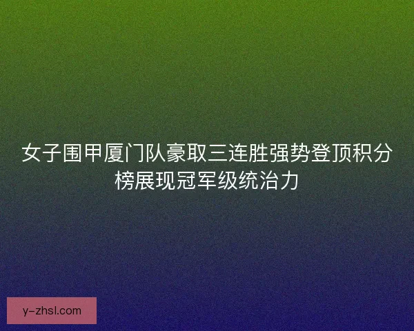 女子围甲厦门队豪取三连胜强势登顶积分榜展现冠军级统治力 女子围甲厦门队豪取三连胜强势登顶积分榜展现冠军级统治力