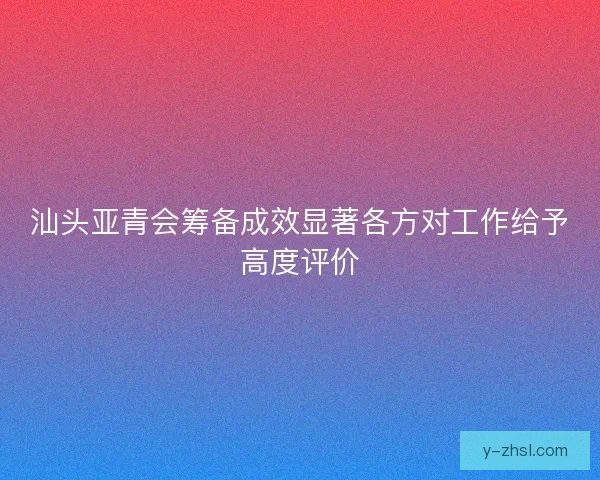 汕头亚青会筹备成效显著各方对工作给予高度评价