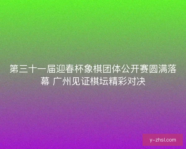 第三十一届迎春杯象棋团体公开赛圆满落幕 广州见证棋坛精彩对决