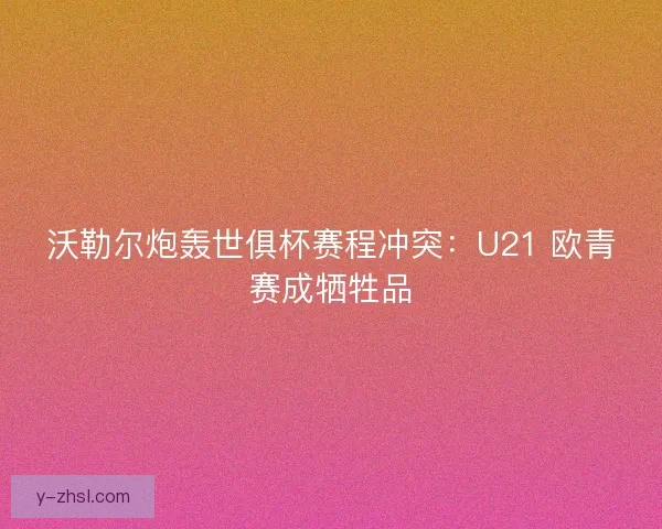 沃勒尔炮轰世俱杯赛程冲突：U21 欧青赛成牺牲品