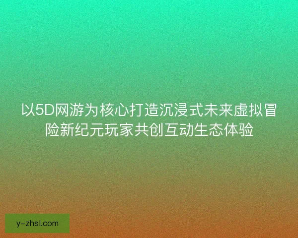 以5D网游为核心打造沉浸式未来虚拟冒险新纪元玩家共创互动生态体验